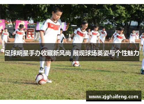 足球明星手办收藏新风尚 展现球场英姿与个性魅力