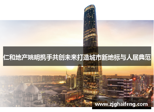 仁和地产姚明携手共创未来打造城市新地标与人居典范