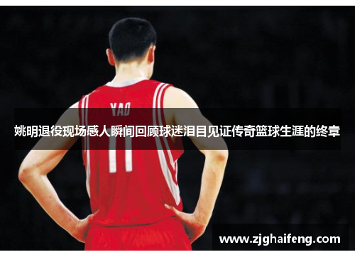 姚明退役现场感人瞬间回顾球迷泪目见证传奇篮球生涯的终章