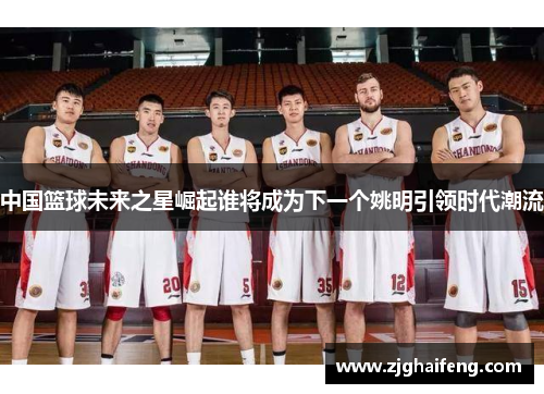 中国篮球未来之星崛起谁将成为下一个姚明引领时代潮流